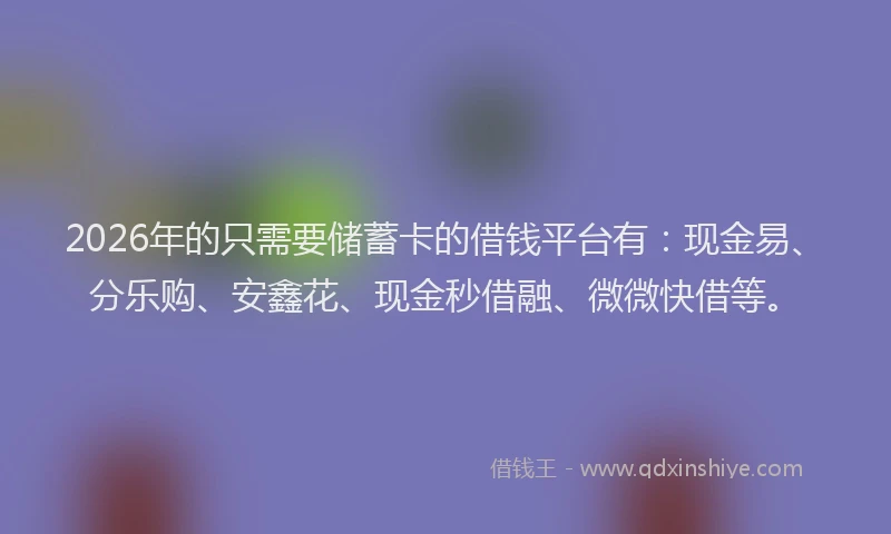 2026年的只需要储蓄卡的借钱平台有：现金易、分乐购、安鑫花、现金秒借融、微微快借等。