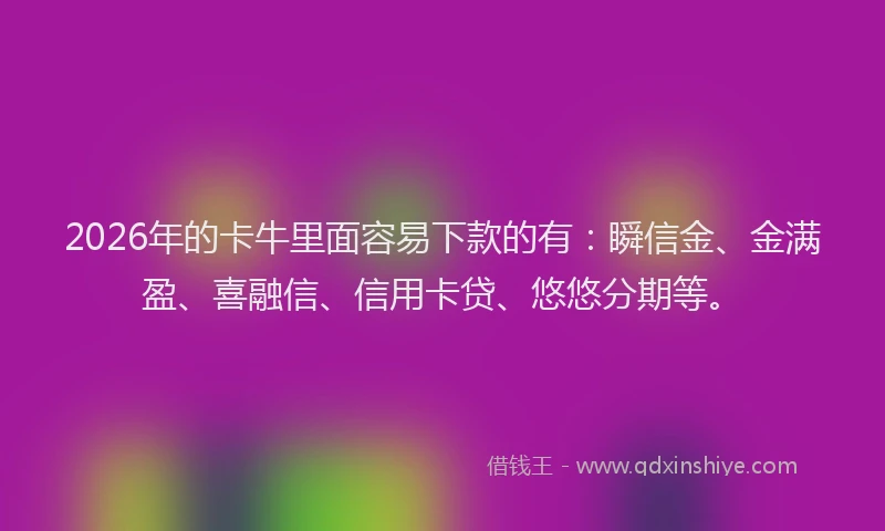 2026年的卡牛里面容易下款的有：瞬信金、金满盈、喜融信、信用卡贷、悠悠分期等。