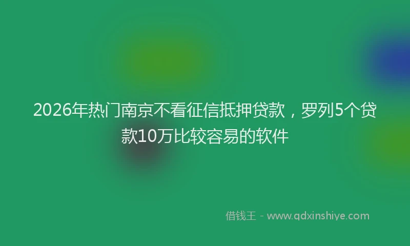 2026年热门南京不看征信抵押贷款，罗列5个贷款10万比较容易的软件