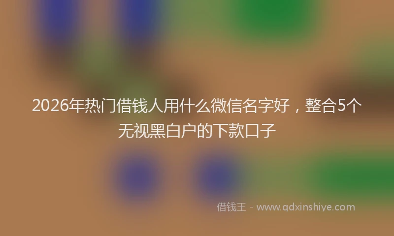 2026年热门借钱人用什么微信名字好，整合5个无视黑白户的下款口子