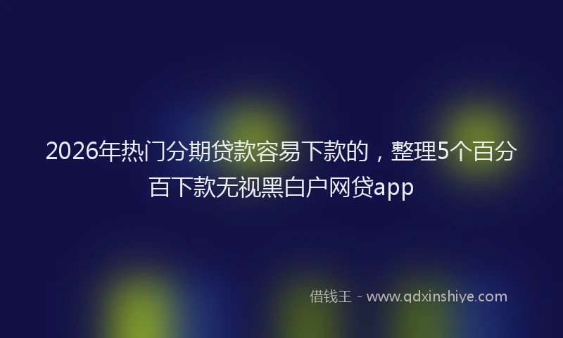 2026年热门分期贷款容易下款的，整理5个百分百下款无视黑白户网贷app