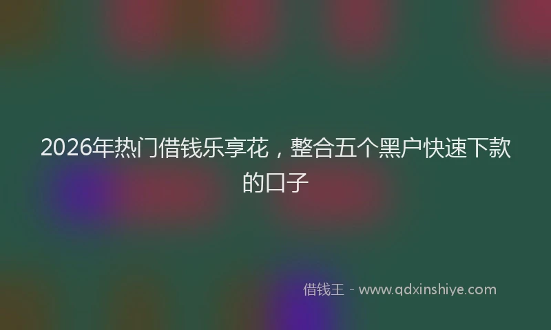2026年热门借钱乐享花，整合五个黑户快速下款的口子