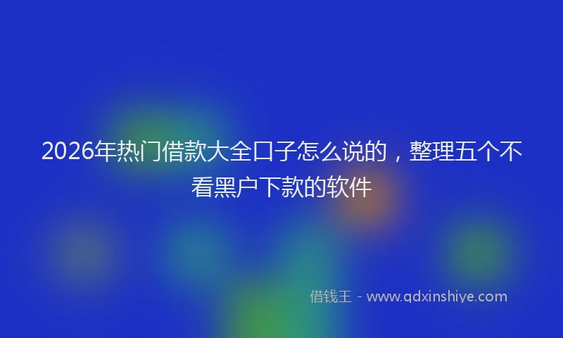 2026年热门借款大全口子怎么说的，整理五个不看黑户下款的软件