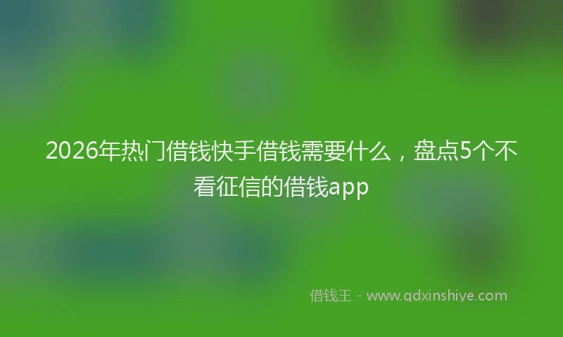 2026年热门借钱快手借钱需要什么，盘点5个不看征信的借钱app