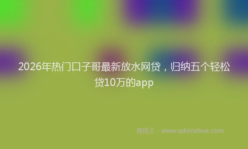 2026年热门口子哥最新放水网贷，归纳五个轻松贷10万的app