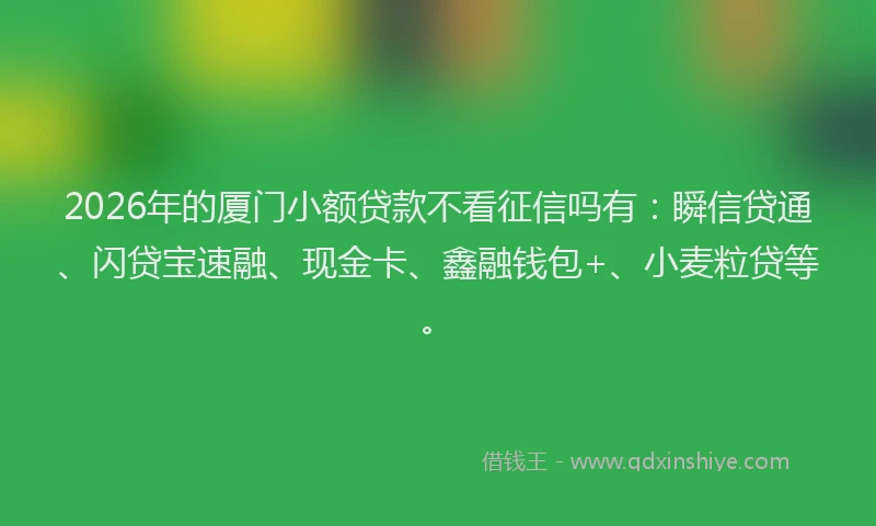 2026年的厦门小额贷款不看征信吗有：瞬信贷通、闪贷宝速融、现金卡、鑫融钱包+、小麦粒贷等。