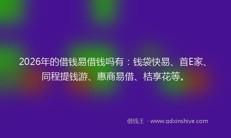 2026年的借钱易借钱吗有：钱袋快易、首E家、同程提钱游、惠商易借、桔享花等。