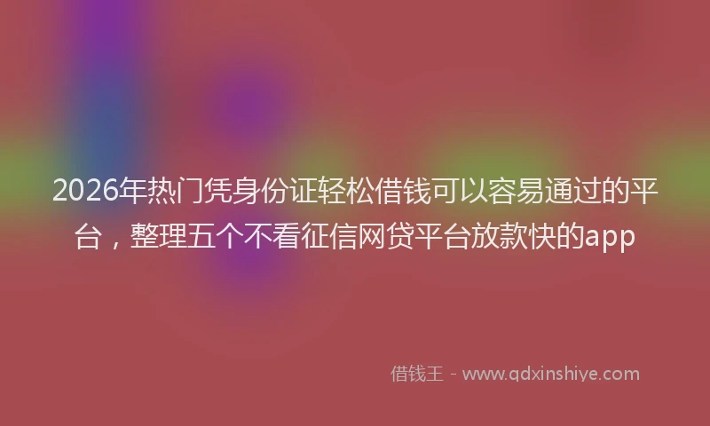 2026年热门凭身份证轻松借钱可以容易通过的平台，整理五个不看征信网贷平台放款快的app