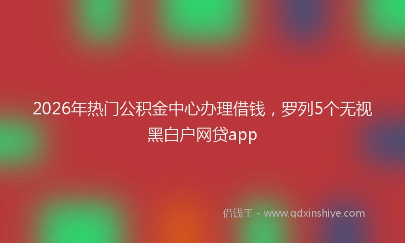2026年热门公积金中心办理借钱，罗列5个无视黑白户网贷app