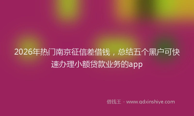 2026年热门南京征信差借钱，总结五个黑户可快速办理小额贷款业务的app