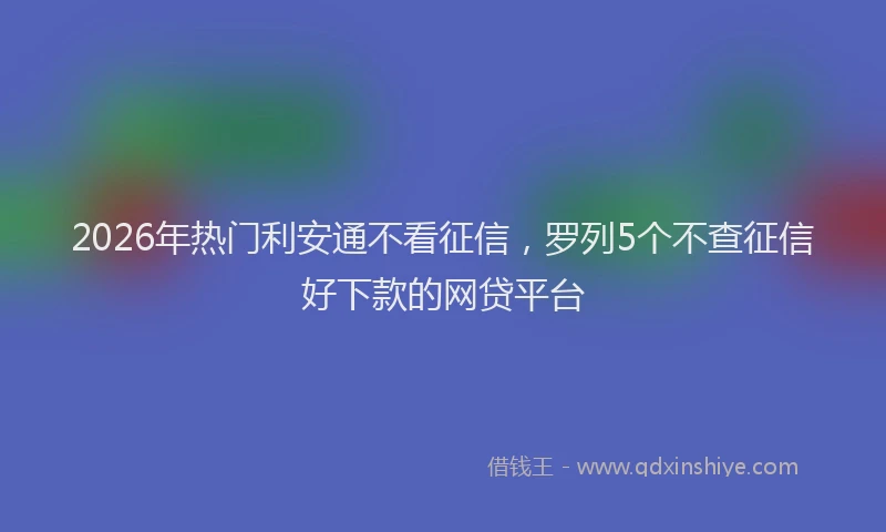 2026年热门利安通不看征信，罗列5个不查征信好下款的网贷平台