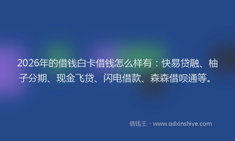 2026年的借钱白卡借钱怎么样有：快易贷融、柚子分期、现金飞贷、闪电借款、森森借呗通等。