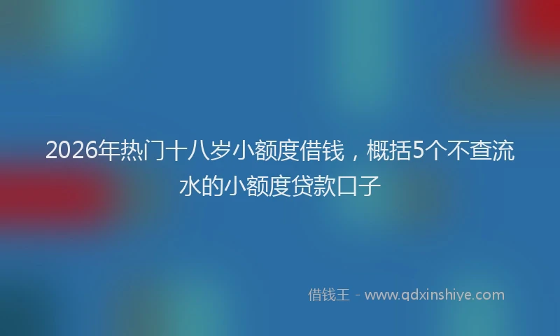 2026年热门十八岁小额度借钱，概括5个不查流水的小额度贷款口子