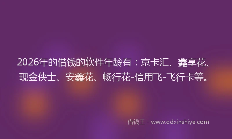 2026年的借钱的软件年龄有：京卡汇、鑫享花、现金侠士、安鑫花、畅行花-信用飞-飞行卡等。