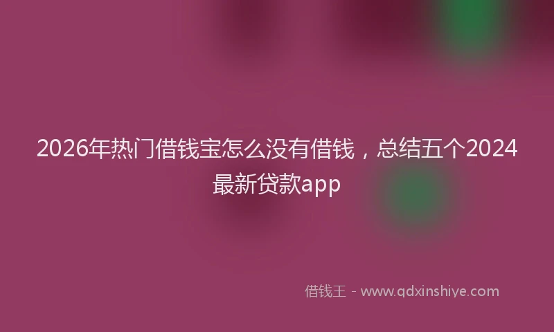 2026年热门借钱宝怎么没有借钱，总结五个2024最新贷款app