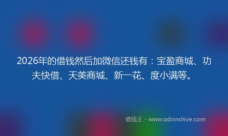 2026年的借钱然后加微信还钱有：宝盈商城、功夫快借、天美商城、新一花、度小满等。