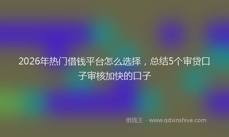 2026年热门借钱平台怎么选择，总结5个审贷口子审核加快的口子