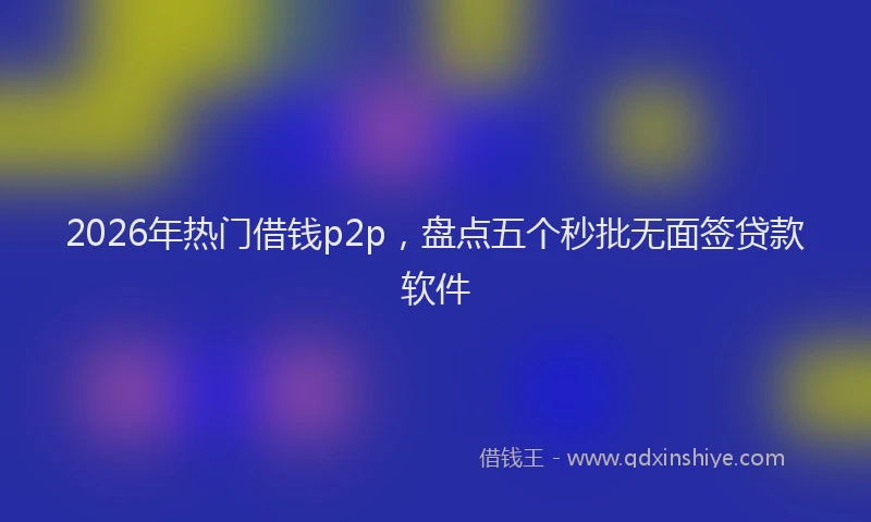 2026年热门借钱p2p，盘点五个秒批无面签贷款软件