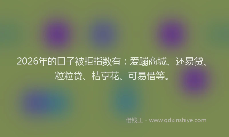 2026年的口子被拒指数有：爱蹦商城、还易贷、粒粒贷、桔享花、可易借等。
