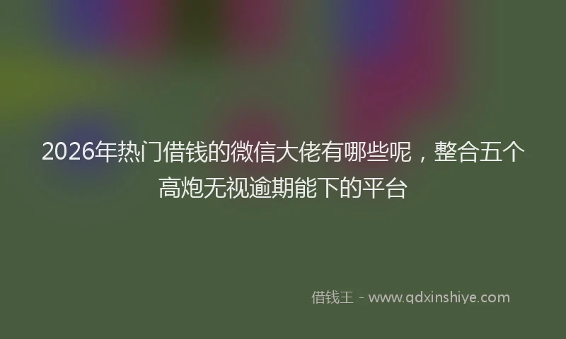2026年热门借钱的微信大佬有哪些呢，整合五个高炮无视逾期能下的平台