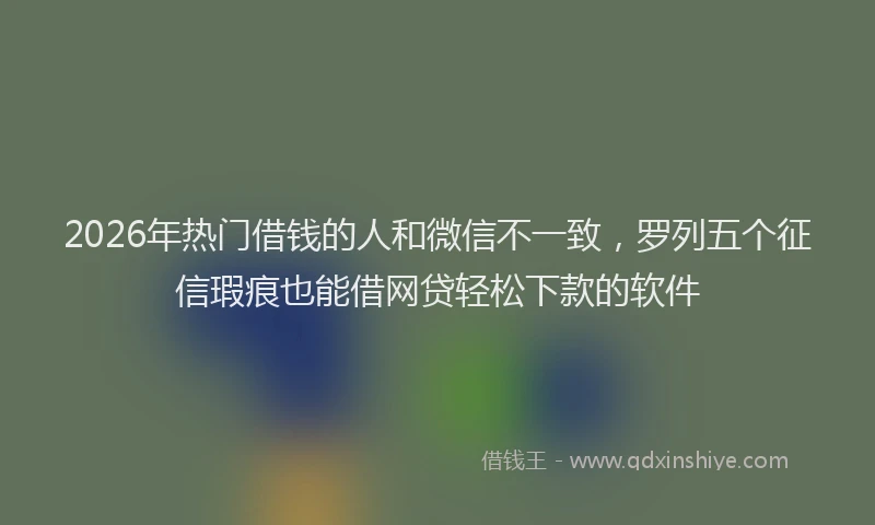 2026年热门借钱的人和微信不一致，罗列五个征信瑕疵也能借网贷轻松下款的软件