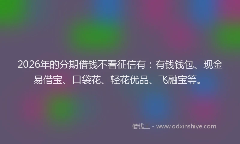 2026年的分期借钱不看征信有：有钱钱包、现金易借宝、口袋花、轻花优品、飞融宝等。