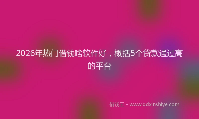 2026年热门借钱啥软件好，概括5个贷款通过高的平台