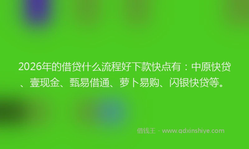 2026年的借贷什么流程好下款快点有：中原快贷、壹现金、甄易借通、萝卜易购、闪银快贷等。