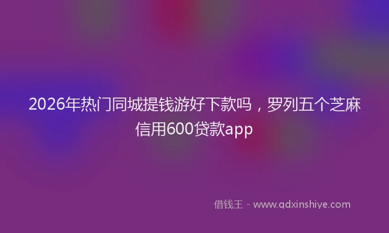 2026年热门同城提钱游好下款吗，罗列五个芝麻信用600贷款app