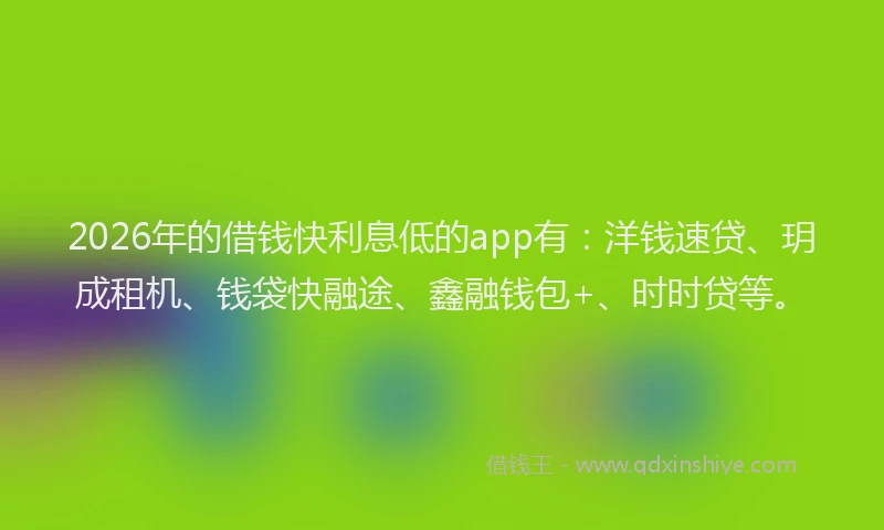 2026年的借钱快利息低的app有：洋钱速贷、玥成租机、钱袋快融途、鑫融钱包+、时时贷等。
