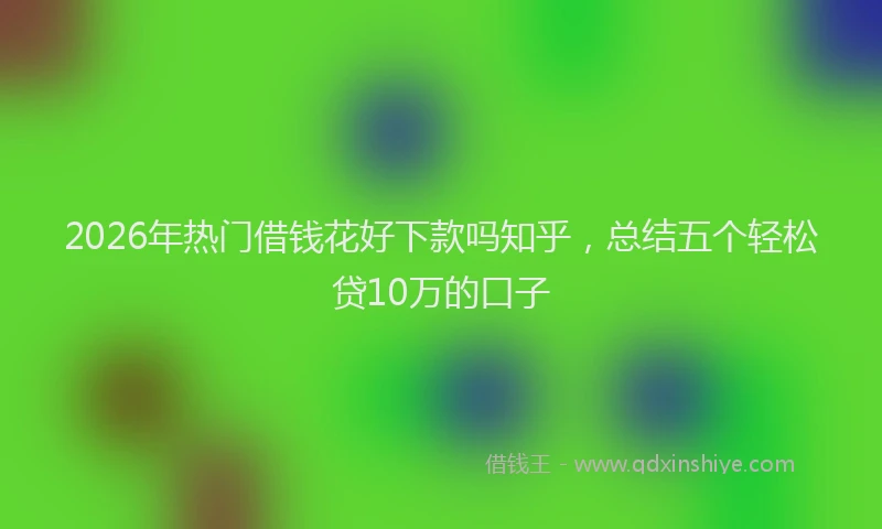 2026年热门借钱花好下款吗知乎，总结五个轻松贷10万的口子
