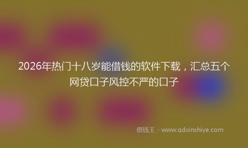 2026年热门十八岁能借钱的软件下载，汇总五个网贷口子风控不严的口子