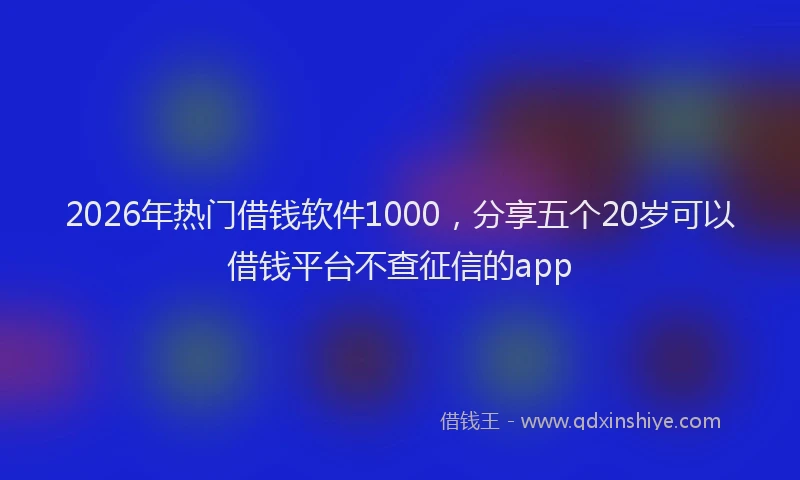 2026年热门借钱软件1000，分享五个20岁可以借钱平台不查征信的app