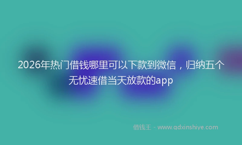 2026年热门借钱哪里可以下款到微信，归纳五个无忧速借当天放款的app