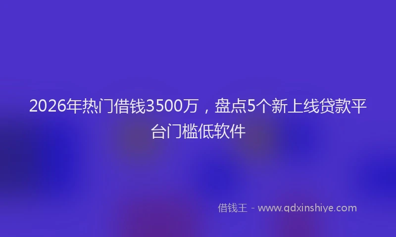 2026年热门借钱3500万，盘点5个新上线贷款平台门槛低软件