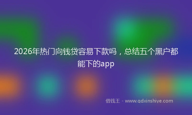 2026年热门向钱贷容易下款吗，总结五个黑户都能下的app
