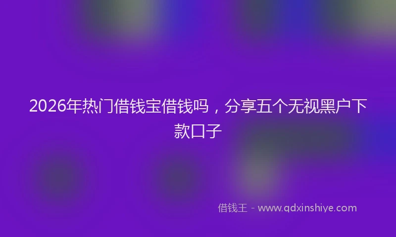 2026年热门借钱宝借钱吗，分享五个无视黑户下款口子