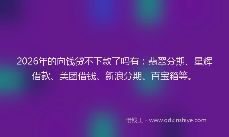 2026年的向钱贷不下款了吗有：翡翠分期、星辉借款、美团借钱、新浪分期、百宝箱等。