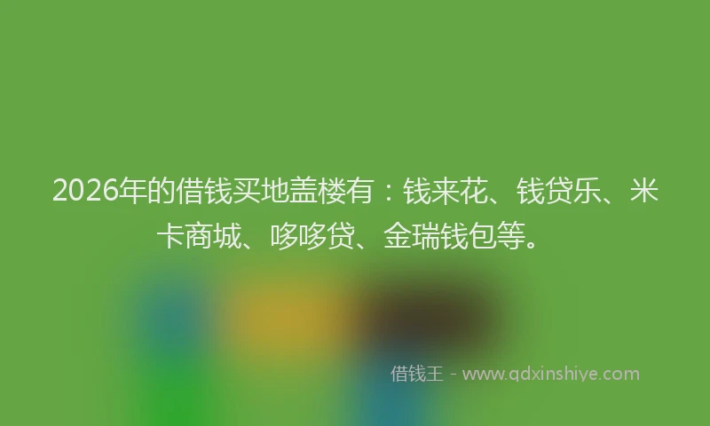 2026年的借钱买地盖楼有：钱来花、钱贷乐、米卡商城、哆哆贷、金瑞钱包等。