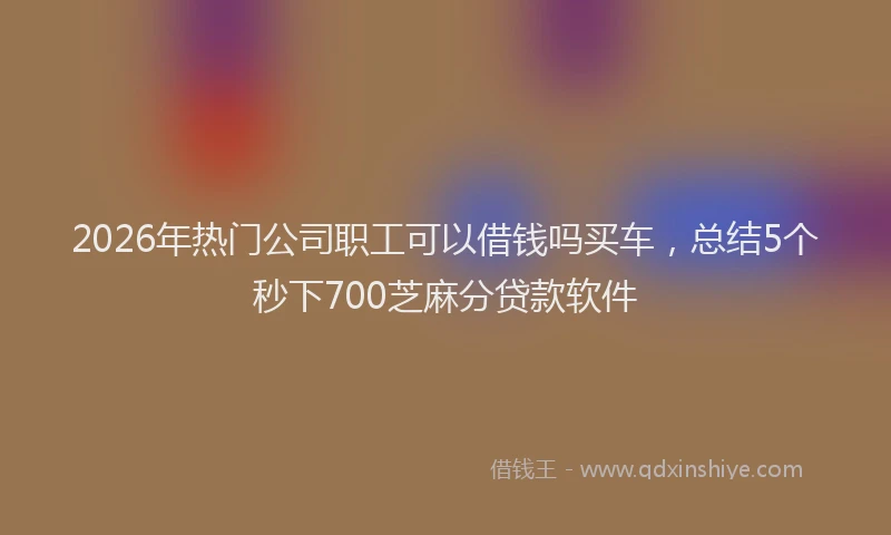 2026年热门公司职工可以借钱吗买车，总结5个秒下700芝麻分贷款软件