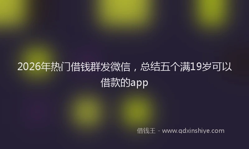 2026年热门借钱群发微信，总结五个满19岁可以借款的app