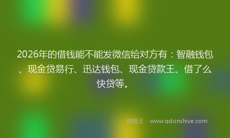 2026年的借钱能不能发微信给对方有：智融钱包、现金贷易行、迅达钱包、现金贷款王、借了么快贷等。