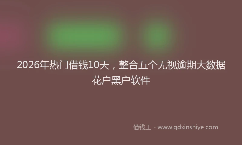 2026年热门借钱10天，整合五个无视逾期大数据花户黑户软件