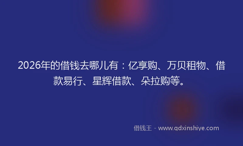 2026年的借钱去哪儿有：亿享购、万贝租物、借款易行、星辉借款、朵拉购等。