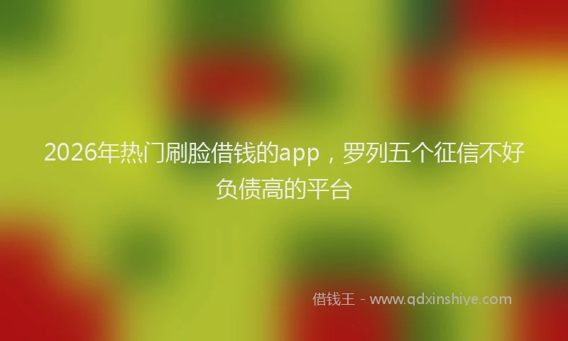 2026年热门刷脸借钱的app，罗列五个征信不好负债高的平台
