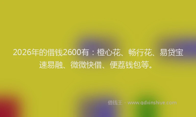 2026年的借钱2600有：橙心花、畅行花、易贷宝速易融、微微快借、便荔钱包等。