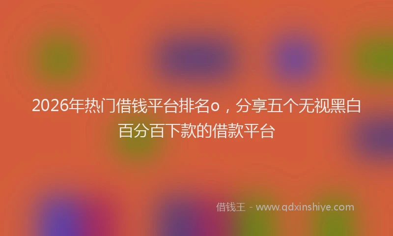 2026年热门借钱平台排名o，分享五个无视黑白百分百下款的借款平台