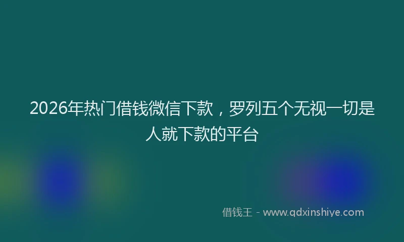 2026年热门借钱微信下款，罗列五个无视一切是人就下款的平台