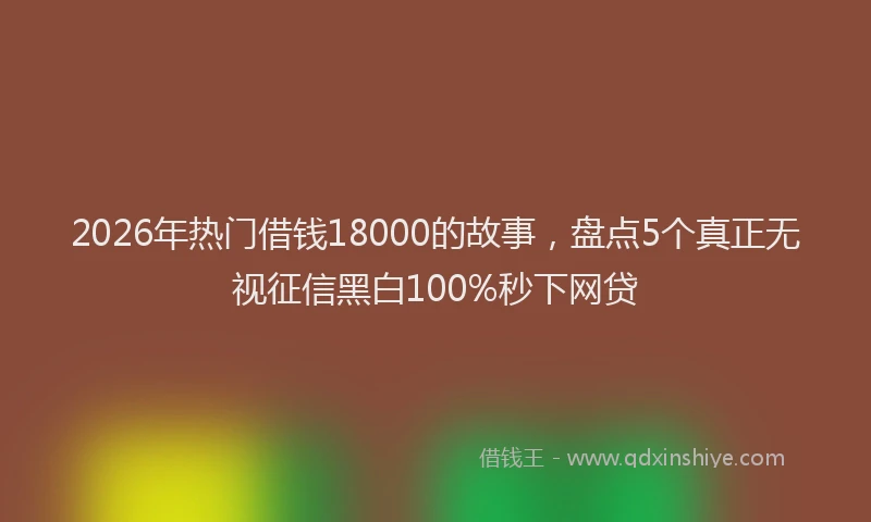 2026年热门借钱18000的故事，盘点5个真正无视征信黑白100%秒下网贷