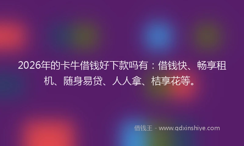 2026年的卡牛借钱好下款吗有：借钱快、畅享租机、随身易贷、人人拿、桔享花等。